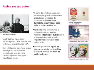 Andy Warhol nasceu em
Pittsburgh em 1928, filho de pais
eslovacos imigrantes nos EUA.
Em 1949 partiu para Nova Iorque
começando a trabalhar no
desenho de sapatos e em
anúncios publicitários para
revistas de moda.
A partir de 1960 iniciou as suas
séries de serigrafias baseadas em
produtos da sociedade de
consumo: as latas de sopa
Campbell’s, as garrafas de Coca-
Cola, as notas de dólar, etc.
Tentando uma aproximação à
cultura de massas, Warhol
recorreu a técnicas da publicidade e
a acontecimentos de grande
impacto mediático veiculados
pelos media.
Utilizou igualmente figuras do
cinema, da música ou da política,
transformando-as em mitos da
«vida moderna».
Latas de Sopa Campbell’s,
Andy Warhol, 1962.
Cadeira Elétrica, Andy Warhol, 1967.
As Duas Marilyns, Andy Warhol, 1962.
Andy Warhol (1928-1987)
A obra e o seu autor
 