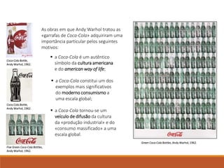 As obras em que Andy Warhol tratou as
«garrafas de Coca-Cola» adquiriram uma
importância particular pelos seguintes
motivos:
 a Coca-Cola tornou-se um
veículo de difusão da cultura
da «produção industrial» e do
«consumo massificado» a uma
escala global.
 a Coca-Cola é um autêntico
símbolo da cultura americana
e do american way of life;
 a Coca-Cola constitui um dos
exemplos mais significativos
do moderno consumismo a
uma escala global;
Green Coca-Cola Bottles, Andy Warhol, 1962.
Coca-Cola Bottle,
Andy Warhol, 1962.
Coca-Cola Bottle,
Andy Warhol, 1962.
Five Green Coca-Cola Bottles,
Andy Warhol, 1962.
 