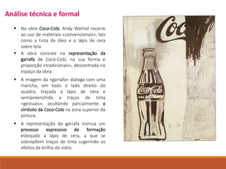  Na obra Coca-Cola, Andy Warhol recorre
ao uso de materiais «convencionais», tais
como a tinta de óleo e o lápis de cera
sobre tela.
 A representação da garrafa insinua um
processo expressivo de formação
esboçado a lápis de cera, a que se
sobrepõem traços de tinta sugerindo os
efeitos de brilho do vidro.
 A imagem da «garrafa» dialoga com uma
mancha, em todo o lado direito do
quadro, traçada a lápis de cera e
semipreenchida a traços de tinta
«gestuais», ocultando parcialmente o
símbolo da Coca-Cola na zona superior da
pintura.
 A obra consiste na representação da
garrafa de Coca-Cola, na sua forma e
proporção «tradicionais», descentrada no
espaço da obra.
Análise técnica e formal
 