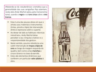 Afastando-se da «exuberância» cromática que a
generalidade das suas serigrafias Pop ostentam,
nesta obra Andy Warhol optou pela monocromia
tonal, usando o negro e os tons cinza sobre a tela
branca.
 Esta é uma das poucas obras em que o
artista usou materiais e instrumentos
(tintas, pincéis e lápis) de intervenção
direta e expressiva sobre o suporte.
 Ao deixar de lado as habituais «técnicas
industriais», Andy Warhol deixa
perceber o seu «impulso criativo» e a
«espontaneidade dos gestos».
 Neste sentido, assume relevância uma
subtil intervenção de traços a lápis de
cera ao longo da margem esquerda do
quadro, bem como umas manchas a
cinza e branco no topo da garrafa.
 Estes são elementos dinâmicos que
conferem um particular valor plástico à
obra.
 