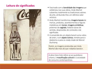  Fascinado com a banalidade das imagens que
celebrizou nas suas obras, Andy Warhol
subverteu totalmente os tradicionais valores
da arte, atribuindo-lhes um idêntico valor
artístico.
 Andy Warhol transformou imagens banais de
marcas, produtos, acontecimentos e figuras
mediáticas em ícones, imagens simbólicas
próximas do sagrado, todavia vazias de
sentido, desprovidas de conteúdo e de
significado.
 A conversão de um objeto banal numa «obra
de arte», num objeto icónico, remete para o
dadaísmo e para os ready-made de Marcel
Duchamp.
Porém, as imagens produzidas por Andy
Warhol são mais do que «objetos banais».
A obra Coca-Cola refere-se ao quotidiano
urbano, à massificação cultural e à sociedade
de consumo contemporânea.
Leitura de significados
 