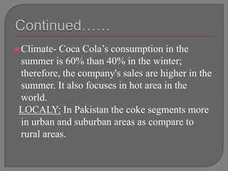 Climate- Coca Cola’s consumption in the
summer is 60% than 40% in the winter;
therefore, the company's sales are higher in the
summer. It also focuses in hot area in the
world.
LOCALY: In Pakistan the coke segments more
in urban and suburban areas as compare to
rural areas.
 