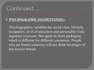 2. PSYCHOGRAPHIC SEGMENTATION:-
Psychographics variables the social class, lifestyle,
occupation, level of education and personality Coke
segments everyone. But again its there packaging
which is different for different consumers. People
who are brand conscious will not drink beverages of
less known brands.
 