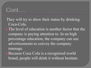 They will try to show their status by drinking
Coca-Cola.
The level of education is another factor that the
company is paying attention to. In an high
percentage education, the company can use
advertisements to convey the company
massage.
Because Coca Cola is a recognized world
brand, people will drink it without hesitate.
 