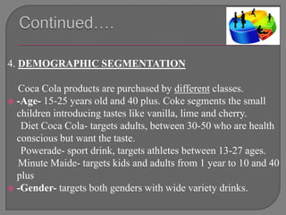 4. DEMOGRAPHIC SEGMENTATION
Coca Cola products are purchased by different classes.
 -Age- 15-25 years old and 40 plus. Coke segments the small
children introducing tastes like vanilla, lime and cherry.
Diet Coca Cola- targets adults, between 30-50 who are health
conscious but want the taste.
Powerade- sport drink, targets athletes between 13-27 ages.
Minute Maide- targets kids and adults from 1 year to 10 and 40
plus
 -Gender- targets both genders with wide variety drinks.
 