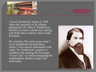  Coca-Cola history began in 1886
when the curiosity of an Atlanta
pharmacist, Dr. John S. Pemberton,
led him to create a distinctive tasting
soft drink that could be sold at soda
fountains.
 He created a flavored syrup, took it
to his neighborhood pharmacy,
where it was mixed carbonated with
water. Dr. Pemberton’s partner is
credited with naming the beverage
“Coca-Cola” as well as designing the
trademarked, distinct script, still
used today.
 