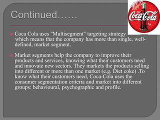  Coca Cola uses "Multisegment" targeting strategy
which means that the company has more than single, well-
defined, market segment.
 Market segments help the company to improve their
products and services, knowing what their customers need
and innovate new sectors. They markets the products selling
into different or more than one market (e.g. Diet coke) .To
know what their customers need, Coca-Cola uses the
consumer segmentation criteria and market into different
groups: behavioural, psychographic and profile.
 