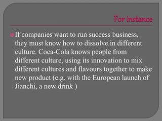 If companies want to run success business,
they must know how to dissolve in different
culture. Coca-Cola knows people from
different culture, using its innovation to mix
different cultures and flavours together to make
new product (e.g. with the European launch of
Jianchi, a new drink )
 