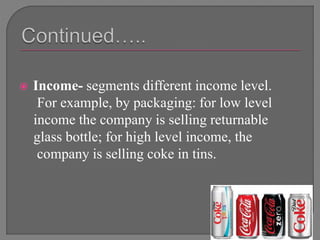  Income- segments different income level.
For example, by packaging: for low level
income the company is selling returnable
glass bottle; for high level income, the
company is selling coke in tins.
 