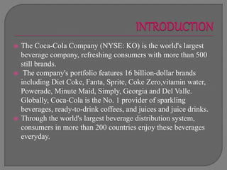  The Coca-Cola Company (NYSE: KO) is the world's largest
beverage company, refreshing consumers with more than 500
still brands.
 The company's portfolio features 16 billion-dollar brands
including Diet Coke, Fanta, Sprite, Coke Zero,vitamin water,
Powerade, Minute Maid, Simply, Georgia and Del Valle.
Globally, Coca-Cola is the No. 1 provider of sparkling
beverages, ready-to-drink coffees, and juices and juice drinks.
 Through the world's largest beverage distribution system,
consumers in more than 200 countries enjoy these beverages
everyday.
 