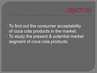 To find out the consumer acceptability
of coca cola products in the market.
To study the present & potential market
segment of coca cola products.
 