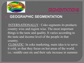 1. GEOGRAPHIC SEGMENTATION
INTERNATIONALLY : Coke segments its products
country wise and region wise. The most important
things is the taste and quality. It varies according to
the taste and income level of the people in that
country.
CLIMATIC: In coke marketing, main idea is to serve
it cold, so that they focus on hot areas of the world.
i.e.: middle east etc and their sale increase in summer.
 