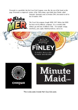 Powerade is a sportdrink that the Coca Cola Company owns, like the rest of the brand on this
page. Powerade is a improved version of the 1980 century sport drink from Florida called
Gatorade. Sportrade came to Sweden 2001, but started to sell in
the US market 1988.
The Coca Cola company bought MER 1997. Before that MER
has been own by different companys. It is a swedish drink
without gas and taste of different fruits. For example orange,
strawberry, pear, apple, blueberry/rasberry and so on.
This is also some brands that Coca Cola owns.
 