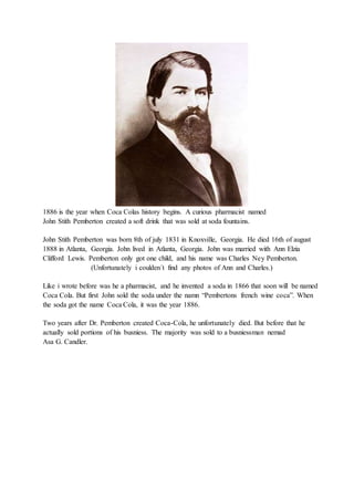 1886 is the year when Coca Colas history begins. A curious pharmacist named
John Stith Pemberton created a soft drink that was sold at soda fountains.
John Stith Pemberton was born 8th of july 1831 in Knoxville, Georgia. He died 16th of august
1888 in Atlanta, Georgia. John lived in Atlanta, Georgia. John was married with Ann Elzia
Clifford Lewis. Pemberton only got one child, and his name was Charles Ney Pemberton.
(Unfortunately i coulden´t find any photos of Ann and Charles.)
Like i wrote before was he a pharmacist, and he invented a soda in 1866 that soon will be named
Coca Cola. But first John sold the soda under the namn “Pembertons french wine coca”. When
the soda got the name Coca Cola, it was the year 1886.
Two years after Dr. Pemberton created Coca-Cola, he unfortunately died. But before that he
actually sold portions of his busniess. The majority was sold to a busniessman nemad
Asa G. Candler.
 