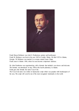 Frank Mason Robinson was Jonh S. Pembertons partner and bookkeeper.
Frank M. Robinson was born in the year 1845 in Corinth, Maine. He died 1923 in Atlanta,
Georgia. M. Robinson was married to a women named Laura Clapp.
Frank came to Atlanta 1886, where he soon became a important marketer.
Dr. John Pemberton was experimenting with a formula that included coca leaves and kola nuts.
The formula was introduced in may 1886 at the Jacobs pharmacy in Atlanta.
Frank gave this formula the name Coca-Cola.
The Coca Cola name was written in Spencerian script which was popular with bookkeepers of
the area. The script will soon be one of the most recognized trademarks in the world.
 