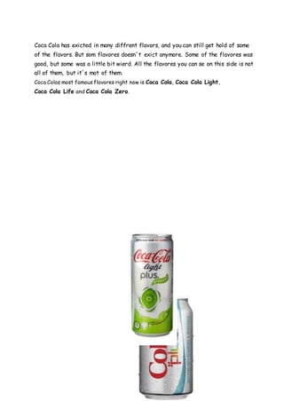 Coca Cola has exicted in many diffrent flavors, and you can still get hold of some
of the flavors. But som flavores doesn´t exict anymore. Some of the flavores was
good, but some was a little bit wierd. All the flavores you can se on this side is not
all of them, but it´s mot of them.
Coca Colas most famous flavores right now is Coca Cola, Coca Cola Light,
Coca Cola Life and Coca Cola Zero.
 