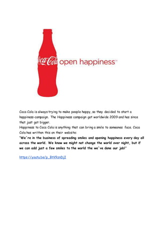 Coca Cola is always trying to make people happy, so they decided to start a
happiness-campaign. The Happiness campaign got worldwide 2009 and has since
that just got bigger.
Happiness to Coca Cola is anything that can bring a smile to someones face. Coca
Cola has written this on their website:
“We´re in the business of spreading smiles and opening happiness every day all
across the world. We know we might not change the world over night, but if
we can add just a few smiles to the world the we´ve done our job!”
https://youtu.be/p_BtV9znDjI
 