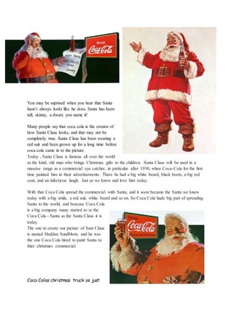 You may be suprised when you hear that Santa
hasn´t always lookt like he does. Santa has been
tall, skinny, a dwart, you name it!
Many people say that coca cola is the creator of
how Santa Claus looks, and that may not be
completely true. Santa Claus has been wearing a
red suit and been grown up for a long time before
coca cola came in to the picture.
Today , Santa Claus is famous all over the world
as the kind, old man who brings Christmas gifts to the children. Santa Claus will be used in a
massive range as a commercial eye catcher, in particular after 1930, when Coca-Cola for the first
time painted him in their advertisements. There he had a big white beard, black boots, a big red
coat, and an infectious laugh. Just as we know and love him today.
With that Coca Cola spread the commercial with Santa, and it soon became the Santa we know
today with a big smile, a red suit, white beard and so on. So Coca Cola hade big part of spreading
Santa to the world, and beacuse Coca Cola
is a big company many started to se the
Coca Cola - Santa as the Santa Claus it is
today.
The one to create our picture of Sant Claus
is named Haddan Sundblom, and he was
the one Coca Cola hired to paint Santa to
thier christmas commercial.
Coca Colas christmas truck os just
 