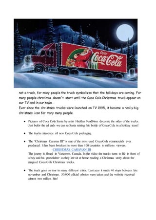 not a truck, for many people the truck symbolizes that the holidays are coming. For
many people chrstimas doesn´t start until the Coca Cola Christmas truck appear on
our TV and in our town.
Ever since the christmas trucks were launched on TV 1995, it became a really big
christmas icon for many many people.
● Pictures of Coca Cola Santa by artist Haddan Sundblom decorate the sides of the trucks.
Just befor the ad ends we can se Santa raising his bottle of Coca Cola in a holiday toast!
● The trucks introduce all new Coca Cola packaging.
● The “Christmas Caravan III” is one of the most used Coca Cola commercials ever
produced. It has been brodcast in more than 100 countries to millions viewers.
CHRISTMAS CARAVAN III
The journy is filmed in Vancover, Canada. In the video the trucks turns to life in front of
a boy and his grandfather as they are sit at home reading a Christmas story about the
magical Coca Cola Christmas trucks.
● The truck goes on tour to many different cities. Last year it made 46 stops between late
november and Christmas. 50.000 official photos were taken and the website received
almost two million hits!
 