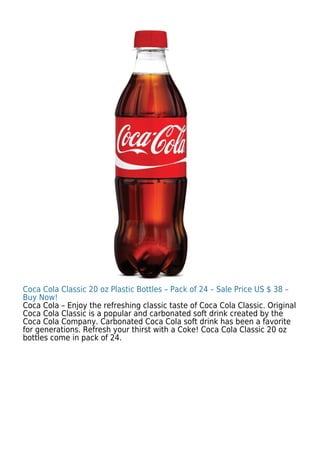 Coca Cola Classic 20 oz Plastic Bottles – Pack of 24 – Sale Price US $ 38 –
Buy Now!
Coca Cola – Enjoy the refreshing classic taste of Coca Cola Classic. Original
Coca Cola Classic is a popular and carbonated soft drink created by the
Coca Cola Company. Carbonated Coca Cola soft drink has been a favorite
for generations. Refresh your thirst with a Coke! Coca Cola Classic 20 oz
bottles come in pack of 24.
 