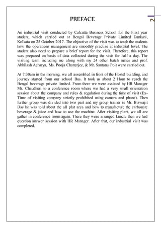 2
PREFACE
An industrial visit conducted by Calcutta Business School for the First year
student, which carried out at Bengal Beverage Private Limited Dankuni,
Kolkata on 25 October 2017. The objective of the visit was to teach the students
how the operations management are smoothly practise at industrial level. The
student also need to prepare a brief report for the visit. Therefore, this report
was prepared on basis of data collected during the visit for half a day. The
visiting team including me along with my 24 other batch mates and prof.
Abhilash Acharya, Ms. Pooja Chatterjee, & Mr. Santanu Poit were carried out.
At 7:30am in the morning, we all assembled in front of the Hostel building, and
journey started from our school Bus. It took us about 2 Hour to reach the
Bengal beverage private limited. From there we were assisted by HR Manager
Mr. Chaudhuri to a conference room where we had a very small orientation
session about the company and rules & regulation during the time of visit (Ex-
Time of visiting company strictly prohibited using camera and phone). Then
further group was divided into two part and my group trainer is Mr. Biswajit
Das he was told about the all plat area and how to manufacture the carbonate
beverage & juice and how to use the machine. After visiting plant, we all are
gather in conference room again. There they were arranged Lunch, then we had
question answer session with HR Manager. After that, our industrial visit was
completed.
 