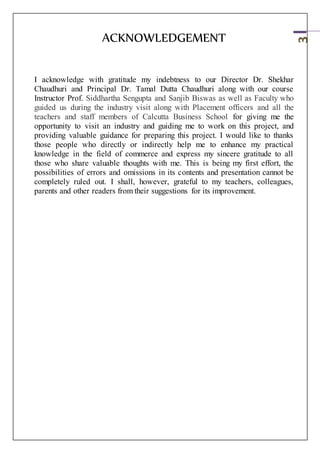 3
ACKNOWLEDGEMENT
I acknowledge with gratitude my indebtness to our Director Dr. Shekhar
Chaudhuri and Principal Dr. Tamal Dutta Chaudhuri along with our course
Instructor Prof. Siddhartha Sengupta and Sanjib Biswas as well as Faculty who
guided us during the industry visit along with Placement officers and all the
teachers and staff members of Calcutta Business School for giving me the
opportunity to visit an industry and guiding me to work on this project, and
providing valuable guidance for preparing this project. I would like to thanks
those people who directly or indirectly help me to enhance my practical
knowledge in the field of commerce and express my sincere gratitude to all
those who share valuable thoughts with me. This is being my first effort, the
possibilities of errors and omissions in its contents and presentation cannot be
completely ruled out. I shall, however, grateful to my teachers, colleagues,
parents and other readers from their suggestions for its improvement.
 