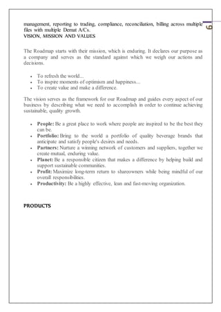 6
management, reporting to trading, compliance, reconciliation, billing across multiple
files with multiple Demat A/Cs.
VISION, MISSION AND VALUES
The Roadmap starts with their mission, which is enduring. It declares our purpose as
a company and serves as the standard against which we weigh our actions and
decisions.
 To refresh the world...
 To inspire moments of optimism and happiness...
 To create value and make a difference.
The vision serves as the framework for our Roadmap and guides every aspect of our
business by describing what we need to accomplish in order to continue achieving
sustainable, quality growth.
 People: Be a great place to work where people are inspired to be the best they
can be.
 Portfolio: Bring to the world a portfolio of quality beverage brands that
anticipate and satisfy people's desires and needs.
 Partners: Nurture a winning network of customers and suppliers, together we
create mutual, enduring value.
 Planet: Be a responsible citizen that makes a difference by helping build and
support sustainable communities.
 Profit: Maximize long-term return to shareowners while being mindful of our
overall responsibilities.
 Productivity: Be a highly effective, lean and fast-moving organization.
PRODUCTS
 