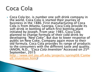  Coca Cola Inc. is number one soft drink company in
the world. Coca Cola is started their journey of
business in the 1886. First manufacturing of Coca
Cola is from Atlanta, Georgia. Coca Cola provide its
soft drink in bottling of which first bottling plant
initiated by Joseph. From year 1985, Coca Cola
planned to change formula of their cold drink by
developing “New Coke”. But due to lower response of
public on New Coke, Company again move to their
old formula. Coca Cola provides its range of products
to the consumers with the different taste and quality.
(ANON, N.D., “Coca Cola Invention” Accessed on 25th
September, 2015
http://www.iml.jou.ufl.edu/projects/spring08/Cantw
ell/invention.html)
 
