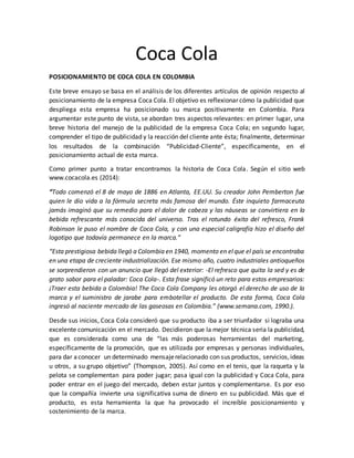 Coca Cola
POSICIONAMIENTO DE COCA COLA EN COLOMBIA
Este breve ensayo se basa en el análisis de los diferentes artículos de opinión respecto al
posicionamiento de la empresa Coca Cola. El objetivo es reflexionar cómo la publicidad que
despliega esta empresa ha posicionado su marca positivamente en Colombia. Para
argumentar este punto de vista, se abordan tres aspectos relevantes: en primer lugar, una
breve historia del manejo de la publicidad de la empresa Coca Cola; en segundo lugar,
comprender el tipo de publicidad y la reacción del cliente ante ésta; finalmente, determinar
los resultados de la combinación “Publicidad-Cliente”, específicamente, en el
posicionamiento actual de esta marca.
Como primer punto a tratar encontramos la historia de Coca Cola. Según el sitio web
www.cocacola.es (2014):
“Todo comenzó el 8 de mayo de 1886 en Atlanta, EE.UU. Su creador John Pemberton fue
quien le dio vida a la fórmula secreta más famosa del mundo. Éste inquieto farmaceuta
jamás imaginó que su remedio para el dolor de cabeza y las náuseas se convirtiera en la
bebida refrescante más conocida del universo. Tras el rotundo éxito del refresco, Frank
Robinson le puso el nombre de Coca Cola, y con una especial caligrafía hizo el diseño del
logotipo que todavía permanece en la marca.”
“Esta prestigiosa bebida llegó a Colombia en 1940, momento en elque el país se encontraba
en una etapa de creciente industrialización. Ese mismo año, cuatro industriales antioqueños
se sorprendieron con un anuncio que llegó del exterior: -El refresco que quita la sed y es de
grato sabor para el paladar: Coca Cola-. Esta frase significó un reto para estos empresarios:
¡Traer esta bebida a Colombia! The Coca Cola Company les otorgó el derecho de uso de la
marca y el suministro de jarabe para embotellar el producto. De esta forma, Coca Cola
ingresó al naciente mercado de las gaseosas en Colombia.” (www.semana.com, 1990.).
Desde sus inicios, Coca Cola consideró que su producto iba a ser triunfador si lograba una
excelente comunicación en el mercado. Decidieron que la mejor técnica seria la publicidad,
que es considerada como una de “las más poderosas herramientas del marketing,
específicamente de la promoción, que es utilizada por empresas y personas individuales,
para dar aconocer un determinado mensajerelacionado con sus productos, servicios,ideas
u otros, a su grupo objetivo” (Thompson, 2005). Así como en el tenis, que la raqueta y la
pelota se complementan para poder jugar; pasa igual con la publicidad y Coca Cola, para
poder entrar en el juego del mercado, deben estar juntos y complementarse. Es por eso
que la compañía invierte una significativa suma de dinero en su publicidad. Más que el
producto, es esta herramienta la que ha provocado el increíble posicionamiento y
sostenimiento de la marca.
 