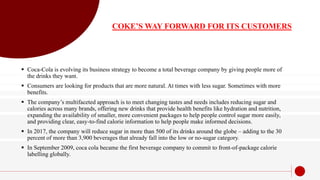 COKE’S WAY FORWARD FOR ITS CUSTOMERS
 Coca-Cola is evolving its business strategy to become a total beverage company by giving people more of
the drinks they want.
 Consumers are looking for products that are more natural. At times with less sugar. Sometimes with more
benefits.
 The company’s multifaceted approach is to meet changing tastes and needs includes reducing sugar and
calories across many brands, offering new drinks that provide health benefits like hydration and nutrition,
expanding the availability of smaller, more convenient packages to help people control sugar more easily,
and providing clear, easy-to-find calorie information to help people make informed decisions.
 In 2017, the company will reduce sugar in more than 500 of its drinks around the globe – adding to the 30
percent of more than 3,900 beverages that already fall into the low or no-sugar category.
 In September 2009, coca cola became the first beverage company to commit to front-of-package calorie
labelling globally.
 