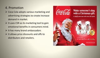 4. Promotion
 Coca Cola adopts various marketing and
advertising strategies to create increase
demand in market.
 It uses CSR as its marketing tool to gain
emotional benefits in consumers mind.
 It has many brand ambassadors
 It allows price discounts and offs to
distributors and retailers.
 