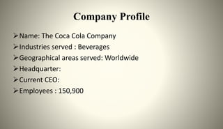 Company Profile
Name: The Coca Cola Company
Industries served : Beverages
Geographical areas served: Worldwide
Headquarter:
Current CEO:
Employees : 150,900
 