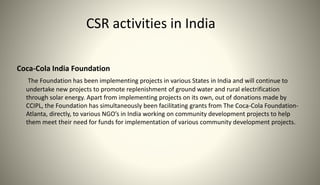 CSR activities in India
Coca-Cola India Foundation
The Foundation has been implementing projects in various States in India and will continue to
undertake new projects to promote replenishment of ground water and rural electrification
through solar energy. Apart from implementing projects on its own, out of donations made by
CCIPL, the Foundation has simultaneously been facilitating grants from The Coca-Cola Foundation-
Atlanta, directly, to various NGO’s in India working on community development projects to help
them meet their need for funds for implementation of various community development projects.
 