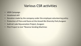 Various CSR activities
• VEER Campaign
• Vocational skill
• Donation made by the company under the employee volunteering policy
• Protection of Flora and fauna at the Aravali Bio Diversity Park,Gurgaon
• Sukhrali Lake Rejuvenation Project, Gurgaon
• Pilot Project to test “Reverse Vending Machines
 