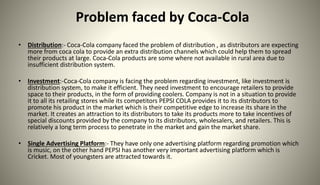 Problem faced by Coca-Cola
• Distribution:- Coca-Cola company faced the problem of distribution , as distributors are expecting
more from coca cola to provide an extra distribution channels which could help them to spread
their products at large. Coca-Cola products are some where not available in rural area due to
insufficient distribution system.
• Investment:-Coca-Cola company is facing the problem regarding investment, like investment is
distribution system, to make it efficient. They need investment to encourage retailers to provide
space to their products, in the form of providing coolers. Company is not in a situation to provide
it to all its retailing stores while its competitors PEPSI COLA provides it to its distributors to
promote his product in the market which is their competitive edge to increase its share in the
market. It creates an attraction to its distributors to take its products more to take incentives of
special discounts provided by the company to its distributors, wholesalers, and retailers. This is
relatively a long term process to penetrate in the market and gain the market share.
• Single Advertising Platform:- They have only one advertising platform regarding promotion which
is music, on the other hand PEPSI has another very important advertising platform which is
Cricket. Most of youngsters are attracted towards it.
 