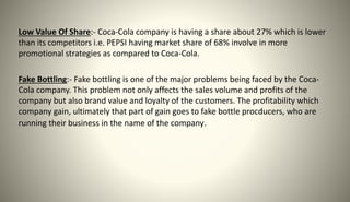 Low Value Of Share:- Coca-Cola company is having a share about 27% which is lower
than its competitors i.e. PEPSI having market share of 68% involve in more
promotional strategies as compared to Coca-Cola.
Fake Bottling:- Fake bottling is one of the major problems being faced by the Coca-
Cola company. This problem not only affects the sales volume and profits of the
company but also brand value and loyalty of the customers. The profitability which
company gain, ultimately that part of gain goes to fake bottle procducers, who are
running their business in the name of the company.
 