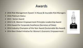 Awards
 2016 Risk Management Award- In House & Insurable Risk Managers
 2016 Platinum Status
 2015 Vector Award
 2014 U.N. Women Empowerment Principles Leadership Award
 2014 Award for Corporate Excellence (Secretary of State)
 2014 Industry Champion of the Year Award (Sustainable Bio Award)
 2014 Best Global Initiative for Women's Economic Empowerment
 