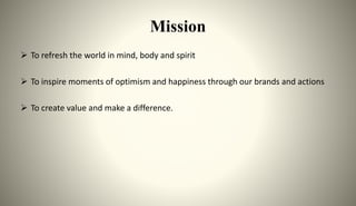 Mission
 To refresh the world in mind, body and spirit
 To inspire moments of optimism and happiness through our brands and actions
 To create value and make a difference.
 