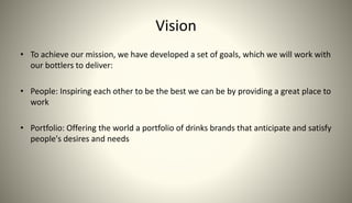 Vision
• To achieve our mission, we have developed a set of goals, which we will work with
our bottlers to deliver:
• People: Inspiring each other to be the best we can be by providing a great place to
work
• Portfolio: Offering the world a portfolio of drinks brands that anticipate and satisfy
people's desires and needs
 
