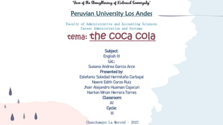 “Year of the Strengthening of National Sovereignty”
Peruvian University Los Andes
D
Faculty of Administrative and Accounting Sciences
Career Administration and Systems
tema: the coca cola
D
Subject:
English III
Lic.:
Susana Andrea Garcia Arce
Presented by:
Estefanix Soledad Hermitaño Carbajal
Noemi Edith Corzo Ruiz
Jhair Alejandro Huaman Cajacuri
Hairton Wrian Herrera Torres
Classroom:
A1
Cycle:
III
Chanchamayo La Merced – 2022
 