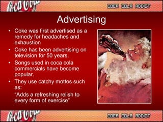 Advertising
• Coke was first advertised as a
remedy for headaches and
exhaustion
• Coke has been advertising on
television for 50 years.
• Songs used in coca cola
commercials have become
popular.
• They use catchy mottos such
as:
“Adds a refreshing relish to
every form of exercise”
 