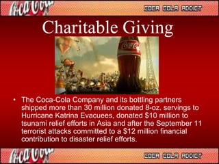 Charitable Giving
• The Coca-Cola Company and its bottling partners
shipped more than 30 million donated 8-oz. servings to
Hurricane Katrina Evacuees, donated $10 million to
tsunami relief efforts in Asia and after the September 11
terrorist attacks committed to a $12 million financial
contribution to disaster relief efforts.
 