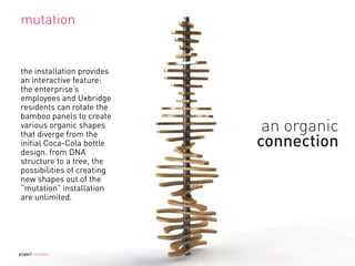 the installation provides
an interactive feature:
the enterprise’s
employees and Uxbridge
residents can rotate the
bamboo panels to create
various organic shapes
that diverge from the
initial Coca-Cola bottle
design. from DNA
structure to a tree, the
possibilities of creating
new shapes out of the
“mutation” installation
are unlimited.
mutation
project mutation
 