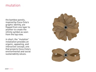 mutation
the bamboo panels,
inspired by Coca-Cola’s
graphic identity, are
ﬂipped from one layer to
another to create the
inﬁnity symbol as seen
from the top view.
in short, the “mutation”
installation provides an
organic, appealing, and
interactive concept, one
that projects Coca-Cola’s
environmental and social
sustainability values.
project mutation
 