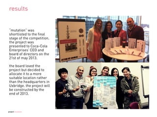 results
“mutation” was
shortlisted to the ﬁnal
stage of the competition.
the project was
presented to Coca-Cola
Enterprises’ CEO and
board of directors on the
21st of may 2013.
the board loved the
project but decided to
allocate it to a more
suitable location rather
than the headquarters in
Uxbridge. the project will
be constructed by the
end of 2013.
project mutation
 