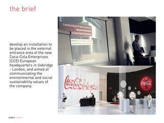 the brief
develop an installation to
be placed in the external
entrance area of the new
Coca-Cola Enterprises
(CCE) European
headquarters in Uxbridge
- London, and aimed at
communicating the
environmental and social
sustainability values of
the company.
project mutation
 