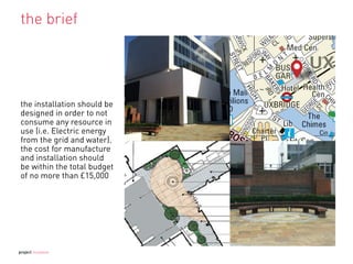 the brief
the installation should be
designed in order to not
consume any resource in
use (i.e. Electric energy
from the grid and water).
the cost for manufacture
and installation should
be within the total budget
of no more than £15,000
project mutation
 