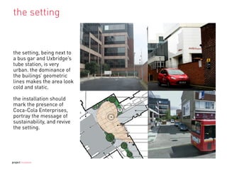 the setting
the setting, being next to
a bus gar and Uxbridge’s
tube station, is very
urban. the dominance of
the builings’ geometric
lines makes the area look
cold and static.
the installation should
mark the presence of
Coca-Cola Enterprises,
portray the message of
sustainability, and revive
the setting.
project mutation
 