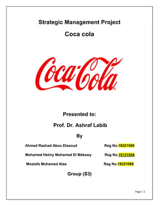 Page | 1
Strategic Management Project
Coca cola
Presented to:
Prof. Dr. Ashraf Labib
By
Ahmed Rashad Abou Elseoud Reg No.18221088
Mohamed Helmy Mohamed El Mekawy Reg No.19121044
Mostafa Mohamed Alaa Reg No.18221088
Group (S3)
 