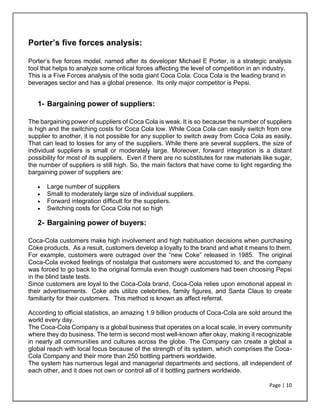Page | 10
Porter’s five forces analysis:
Porter’s five forces model, named after its developer Michael E Porter, is a strategic analysis
tool that helps to analyze some critical forces affecting the level of competition in an industry.
This is a Five Forces analysis of the soda giant Coca Cola. Coca Cola is the leading brand in
beverages sector and has a global presence. Its only major competitor is Pepsi.
1- Bargaining power of suppliers:
The bargaining power of suppliers of Coca Cola is weak. It is so because the number of suppliers
is high and the switching costs for Coca Cola low. While Coca Cola can easily switch from one
supplier to another, it is not possible for any supplier to switch away from Coca Cola as easily.
That can lead to losses for any of the suppliers. While there are several suppliers, the size of
individual suppliers is small or moderately large. Moreover, forward integration is a distant
possibility for most of its suppliers. Even if there are no substitutes for raw materials like sugar,
the number of suppliers is still high. So, the main factors that have come to light regarding the
bargaining power of suppliers are:
• Large number of suppliers
• Small to moderately large size of individual suppliers.
• Forward integration difficult for the suppliers.
• Switching costs for Coca Cola not so high
2- Bargaining power of buyers:
Coca-Cola customers make high involvement and high habituation decisions when purchasing
Coke products. As a result, customers develop a loyalty to the brand and what it means to them.
For example, customers were outraged over the “new Coke” released in 1985. The original
Coca-Cola evoked feelings of nostalgia that customers were accustomed to, and the company
was forced to go back to the original formula even though customers had been choosing Pepsi
in the blind taste tests.
Since customers are loyal to the Coca-Cola brand, Coca-Cola relies upon emotional appeal in
their advertisements. Coke ads utilize celebrities, family figures, and Santa Claus to create
familiarity for their customers. This method is known as affect referral.
According to official statistics, an amazing 1.9 billion products of Coca-Cola are sold around the
world every day.
The Coca-Cola Company is a global business that operates on a local scale, in every community
where they do business. The term is second most well-known after okay, making it recognizable
in nearly all communities and cultures across the globe. The Company can create a global a
global reach with local focus because of the strength of its system, which comprises the Coca-
Cola Company and their more than 250 bottling partners worldwide.
The system has numerous legal and managerial departments and sections, all independent of
each other, and it does not own or control all of it bottling partners worldwide.
 